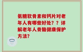 氨糖软骨素和钙片对老年人有哪些好处？？详解老年人骨骼健康保护方法？