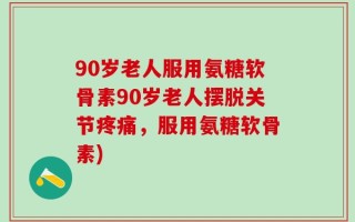 90岁老人服用氨糖软骨素90岁老人摆脱关节疼痛，服用氨糖软骨素)