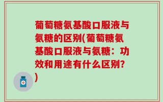 葡萄糖氨基酸口服液与氨糖的区别(葡萄糖氨基酸口服液与氨糖：功效和用途有什么区别？)