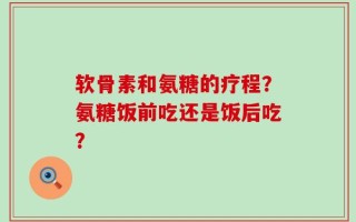 软骨素和氨糖的疗程？氨糖饭前吃还是饭后吃？