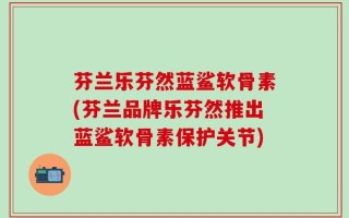 芬兰乐芬然蓝鲨软骨素(芬兰品牌乐芬然推出蓝鲨软骨素保护关节)