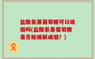 盐酸氨基葡萄糖可以吸烟吗(盐酸氨基葡萄糖是否能缓解戒烟？)