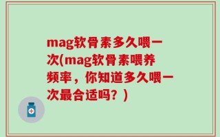 mag软骨素多久喂一次(mag软骨素喂养频率，你知道多久喂一次最合适吗？)