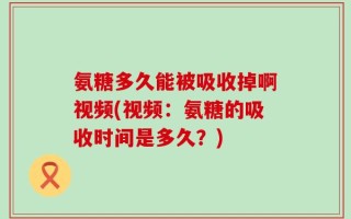 氨糖多久能被吸收掉啊视频(视频：氨糖的吸收时间是多久？)