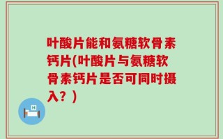 叶酸片能和氨糖软骨素钙片(叶酸片与氨糖软骨素钙片是否可同时摄入？)