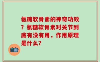 氨糖软骨素的神奇功效？氨糖软骨素对关节到底有没有用，作用原理是什么？