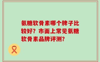 氨糖软骨素哪个牌子比较好？市面上常见氨糖软骨素品牌评测？