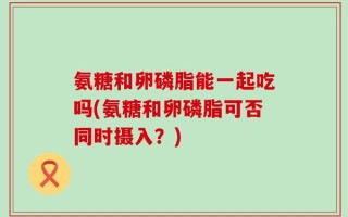 氨糖和卵磷脂能一起吃吗(氨糖和卵磷脂可否同时摄入？)