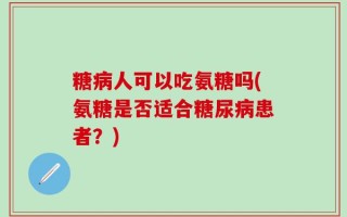 糖病人可以吃氨糖吗(氨糖是否适合糖尿病患者？)