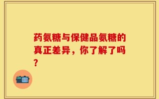 药氨糖与保健品氨糖的真正差异，你了解了吗？