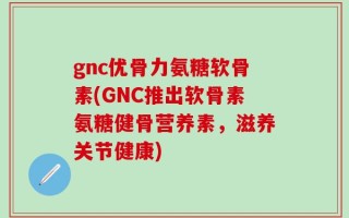 gnc优骨力氨糖软骨素(GNC推出软骨素氨糖健骨营养素，滋养关节健康)
