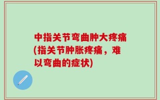 中指关节弯曲肿大疼痛(指关节肿胀疼痛，难以弯曲的症状)