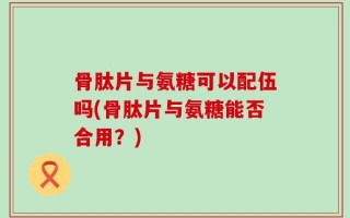 骨肽片与氨糖可以配伍吗(骨肽片与氨糖能否合用？)