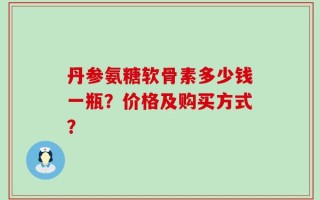 丹参氨糖软骨素多少钱一瓶？价格及购买方式？