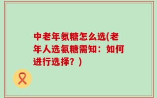 中老年氨糖怎么选(老年人选氨糖需知：如何进行选择？)
