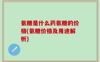 氨糖是什么药氨糖的价格(氨糖价格及用途解析)