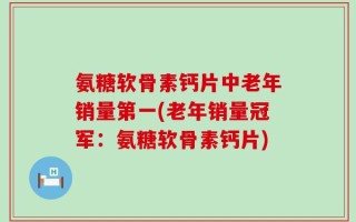 氨糖软骨素钙片中老年销量第一(老年销量冠军：氨糖软骨素钙片)