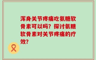 浑身关节疼痛吃氨糖软骨素可以吗？探讨氨糖软骨素对关节疼痛的疗效？
