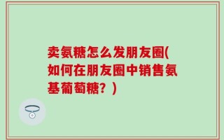 卖氨糖怎么发朋友圈(如何在朋友圈中销售氨基葡萄糖？)
