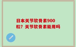 日本关节软骨素900粒？关节软骨素能用吗