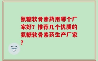 氨糖软骨素药用哪个厂家好？推荐几个优质的氨糖软骨素药生产厂家？