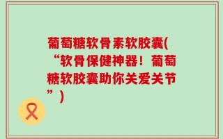 葡萄糖软骨素软胶囊(“软骨保健神器！葡萄糖软胶囊助你关爱关节”)