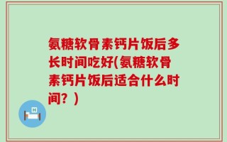 氨糖软骨素钙片饭后多长时间吃好(氨糖软骨素钙片饭后适合什么时间？)