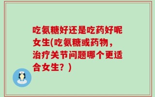 吃氨糖好还是吃药好呢女生(吃氨糖或药物，治疗关节问题哪个更适合女生？)