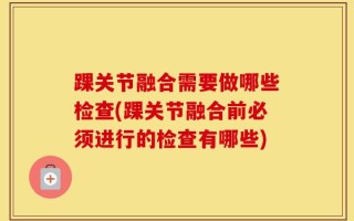 踝关节融合需要做哪些检查(踝关节融合前必须进行的检查有哪些)