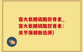 容大氨糖硫酸软骨素_容大氨糖硫酸软骨素：关节保健新选择)