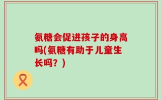 氨糖会促进孩子的身高吗(氨糖有助于儿童生长吗？)