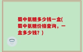 蜀中氨糖多少钱一盒(蜀中氨糖价格查询，一盒多少钱？)