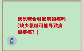 缺氨糖会引起肩颈痛吗(缺少氨糖可能导致肩颈疼痛？)