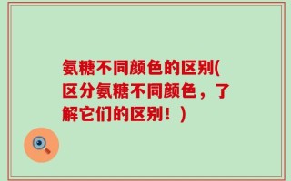 氨糖不同颜色的区别(区分氨糖不同颜色，了解它们的区别！)
