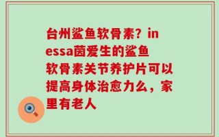 台州鲨鱼软骨素？inessa茵爱生的鲨鱼软骨素关节养护片可以提高身体治愈力么，家里有老人