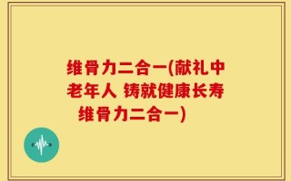 维骨力二合一(献礼中老年人 铸就健康长寿  维骨力二合一)