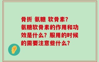 骨折 氨糖 软骨素？氨糖软骨素的作用和功效是什么？服用的时候的需要注意些什么？