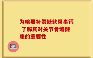 为啥要补氨糖软骨素钙 了解其对关节骨骼健康的重要性