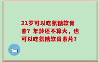 21岁可以吃氨糖软骨素？年龄还不算大，也可以吃氨糖软骨素片？