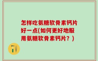 怎样吃氨糖软骨素钙片好一点(如何更好地服用氨糖软骨素钙片？)