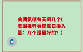 美国氨糖每天喝几个(美国推荐氨糖每日摄入量：几个是最好的？)