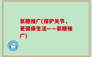 氨糖推广(保护关节，更健康生活——氨糖推广)