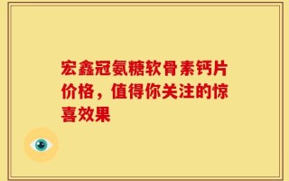宏鑫冠氨糖软骨素钙片价格，值得你关注的惊喜效果