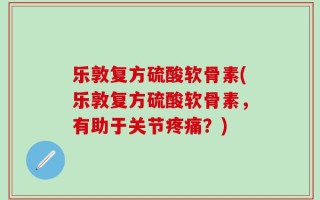 乐敦复方硫酸软骨素(乐敦复方硫酸软骨素，有助于关节疼痛？)