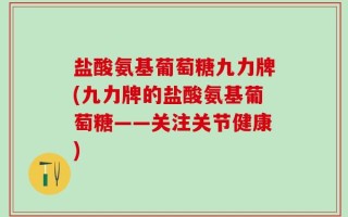 盐酸氨基葡萄糖九力牌(九力牌的盐酸氨基葡萄糖——关注关节健康)