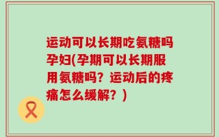 运动可以长期吃氨糖吗孕妇(孕期可以长期服用氨糖吗？运动后的疼痛怎么缓解？)
