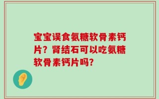 宝宝误食氨糖软骨素钙片？肾结石可以吃氨糖软骨素钙片吗？