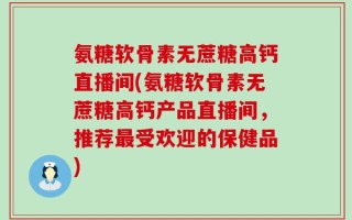 氨糖软骨素无蔗糖高钙直播间(氨糖软骨素无蔗糖高钙产品直播间，推荐最受欢迎的保健品)