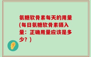 氨糖软骨素每天的用量(每日氨糖软骨素摄入量：正确用量应该是多少？)