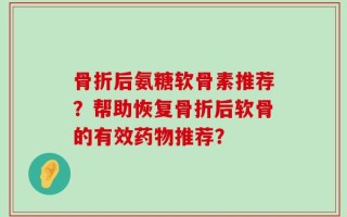 骨折后氨糖软骨素推荐？帮助恢复骨折后软骨的有效药物推荐？